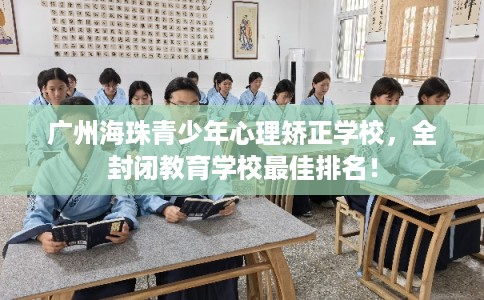广州海珠青少年心理矫正学校，全封闭教育学校最佳排名！
