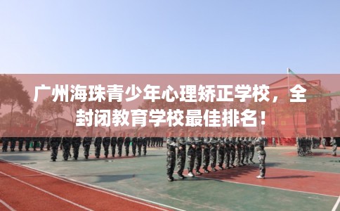 广州海珠青少年心理矫正学校，全封闭教育学校最佳排名！