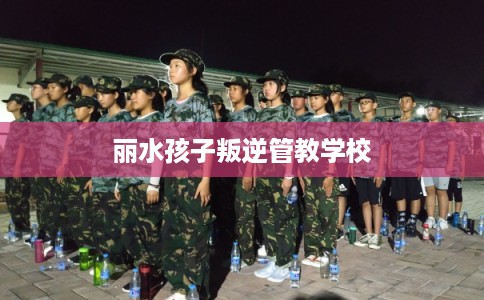 丽水孩子叛逆管教学校 丽水孩子叛逆管教学校