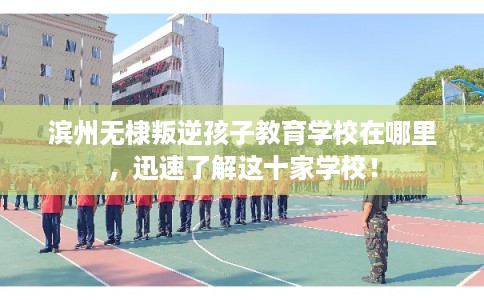 滨州无棣叛逆孩子教育学校在哪里，迅速了解这十家学校！