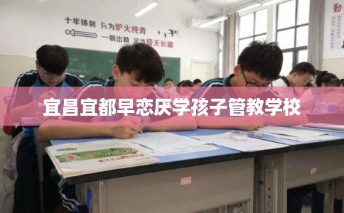 宜昌宜都早恋厌学孩子管教学校