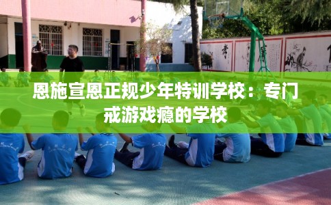 恩施宣恩正规少年特训学校：专门戒游戏瘾的学校