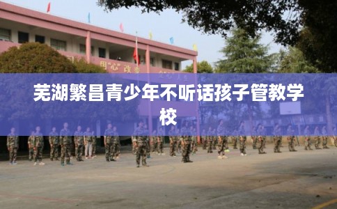 芜湖繁昌青少年不听话孩子管教学校