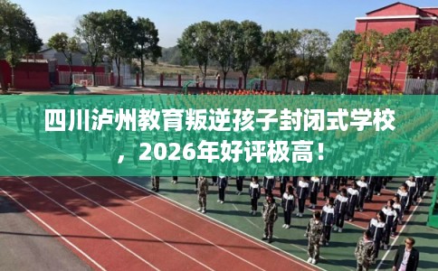 四川泸州教育叛逆孩子封闭式学校,2026年好评极高! 四川泸州教育叛逆孩子封闭式学校,2026年好评极高!