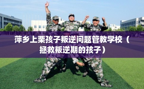 萍乡上栗孩子叛逆问题管教学校（拯救叛逆期的孩子）