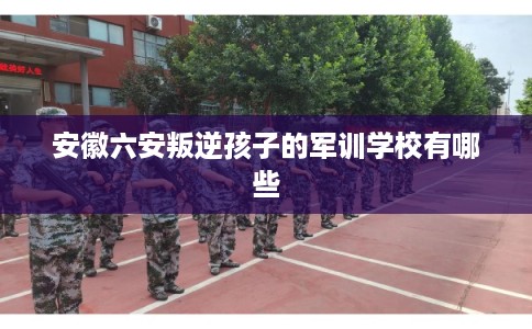 安徽六安叛逆孩子的军训学校有哪些 安徽六安叛逆孩子的军训学校有哪些