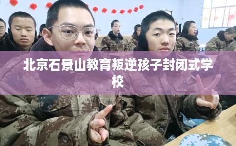 北京石景山教育叛逆孩子封闭式学校