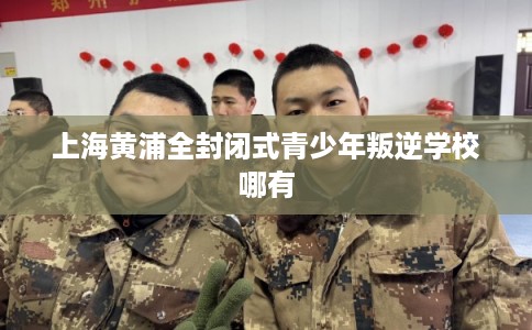 上海黄浦全封闭式青少年叛逆学校哪有