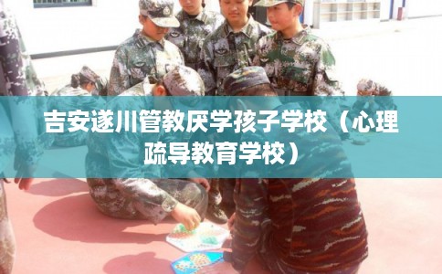 吉安遂川管教厌学孩子学校（心理疏导教育学校）