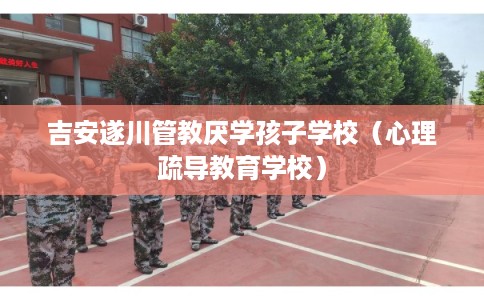 吉安遂川管教厌学孩子学校（心理疏导教育学校）