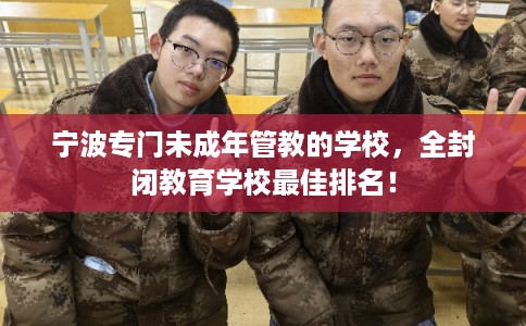 宁波专门未成年管教的学校，全封闭教育学校最佳排名！