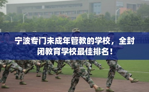 宁波专门未成年管教的学校，全封闭教育学校最佳排名！