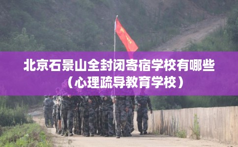 北京石景山全封闭寄宿学校有哪些（心理疏导教育学校）