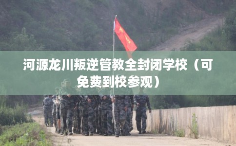 河源龙川叛逆管教全封闭学校（可免费到校参观）