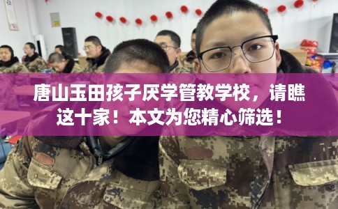 唐山玉田孩子厌学管教学校，请瞧这十家！本文为您精心筛选！