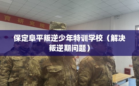 保定阜平叛逆少年特训学校（解决叛逆期问题）