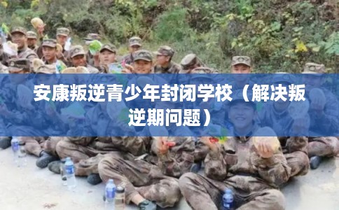 安康叛逆青少年封闭学校（解决叛逆期问题）