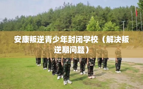 安康叛逆青少年封闭学校（解决叛逆期问题）