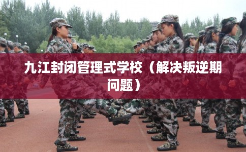 九江封闭管理式学校（解决叛逆期问题）