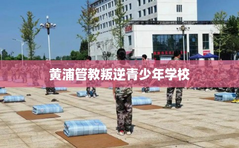 黄浦管教叛逆青少年学校