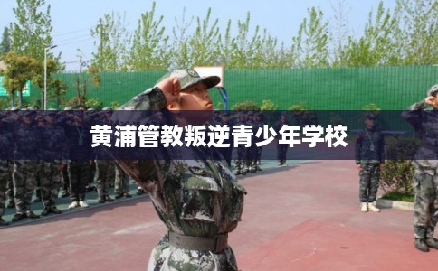 黄浦管教叛逆青少年学校