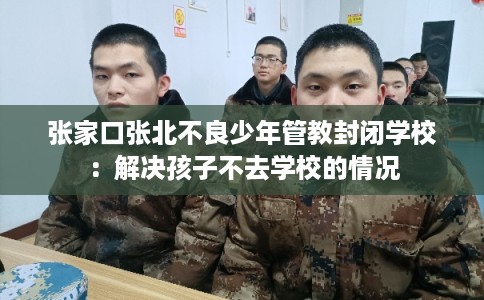张家口张北不良少年管教封闭学校：解决孩子不去学校的情况