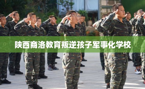 陕西商洛教育叛逆孩子军事化学校