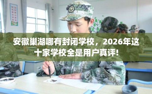安徽巢湖哪有封闭学校，2026年这十家学校全是用户真评!