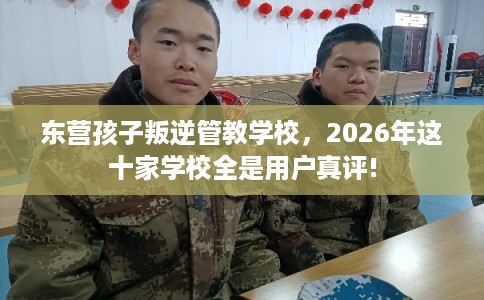 东营孩子叛逆管教学校，2026年这十家学校全是用户真评!