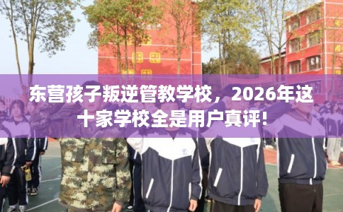 东营孩子叛逆管教学校，2026年这十家学校全是用户真评!
