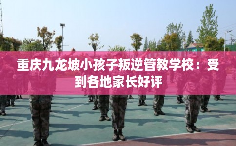 重庆九龙坡小孩子叛逆管教学校：受到各地家长好评