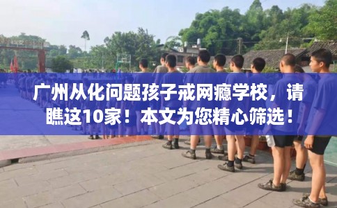 广州从化问题孩子戒网瘾学校，请瞧这10家！本文为您精心筛选！