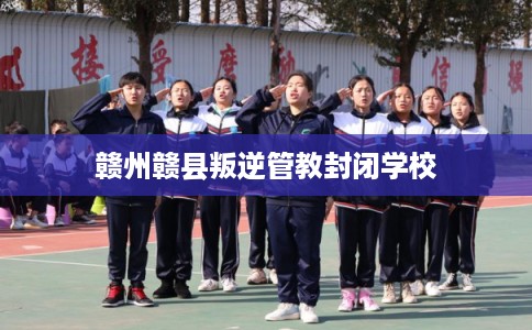 赣州赣县叛逆管教封闭学校