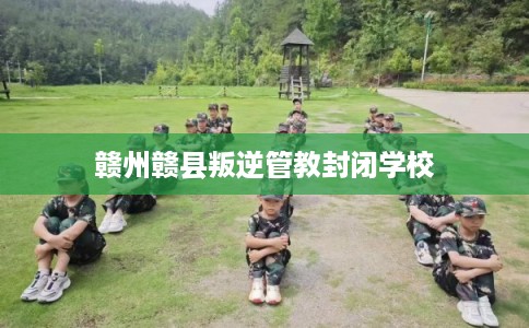 赣州赣县叛逆管教封闭学校