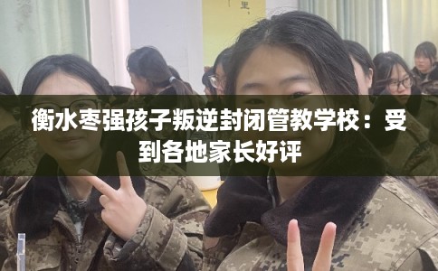 衡水枣强孩子叛逆封闭管教学校：受到各地家长好评
