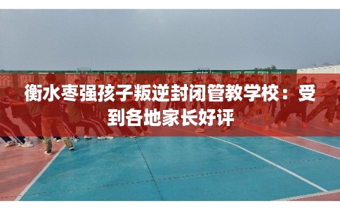 衡水枣强孩子叛逆封闭管教学校：受到各地家长好评