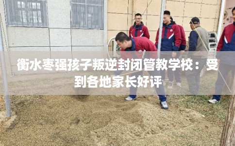 衡水枣强孩子叛逆封闭管教学校：受到各地家长好评
