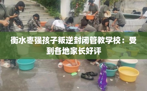 衡水枣强孩子叛逆封闭管教学校：受到各地家长好评