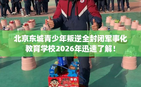 北京东城青少年叛逆全封闭军事化教育学校2026年迅速了解！