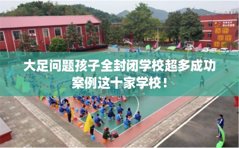 大足问题孩子全封闭学校超多成功案例这十家学校！