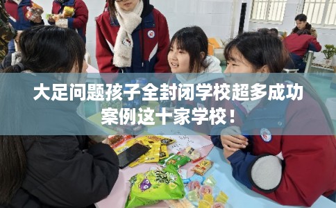 大足问题孩子全封闭学校超多成功案例这十家学校！