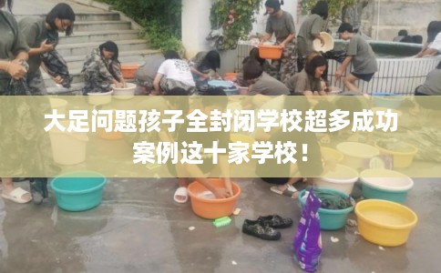 大足问题孩子全封闭学校超多成功案例这十家学校！