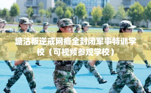 塘沽叛逆戒网瘾全封闭军事特训学校（可视频参观学校）