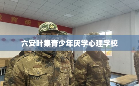 六安叶集青少年厌学心理学校