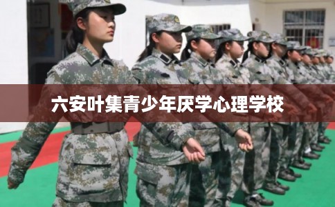 六安叶集青少年厌学心理学校