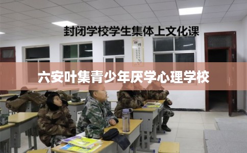 六安叶集青少年厌学心理学校