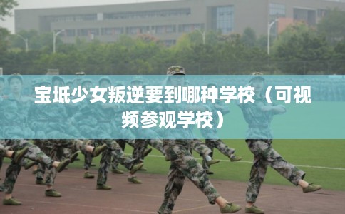 宝坻少女叛逆要到哪种学校（可视频参观学校）