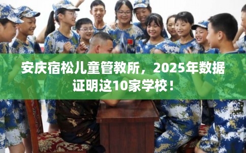 安庆宿松儿童管教所，2025年数据证明这10家学校！