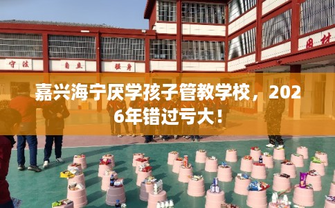 嘉兴海宁厌学孩子管教学校，2026年错过亏大！