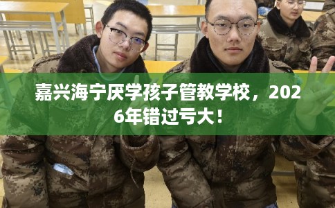 嘉兴海宁厌学孩子管教学校，2026年错过亏大！